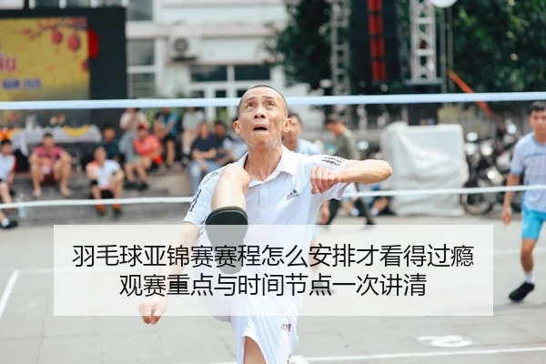 羽毛球亚锦赛赛程怎么安排才看得过瘾 观赛重点与时间节点一次讲清